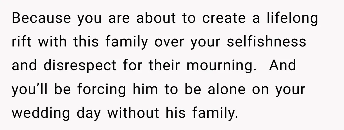 Because you are about to create a lifelong rift with this family over your selfishness and disrespect for their mourning. And you’ll be forcing him to be alone on your...