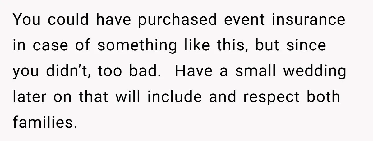 You could have purchased event insurance in case of something like this, but since you didn’t, too bad. Have a small wedding later on that will include and respect both...