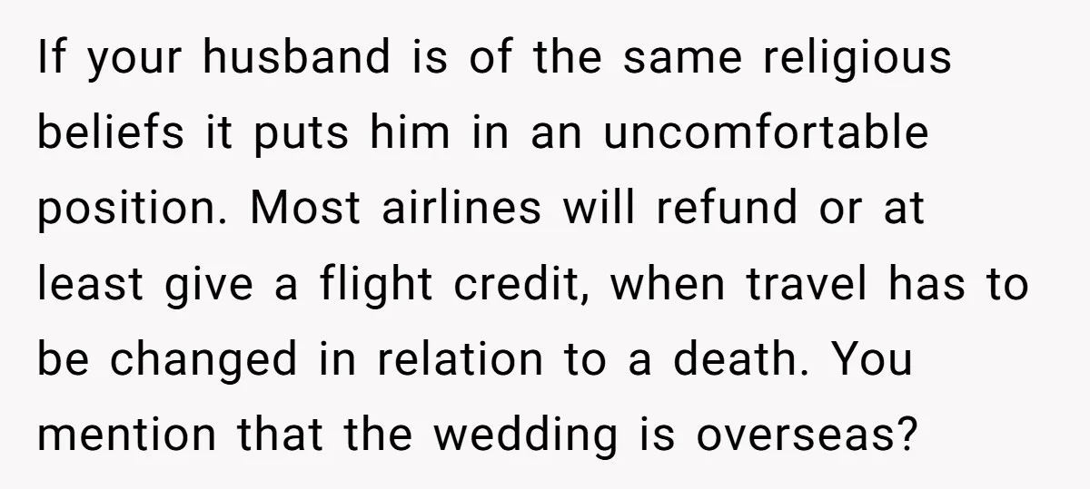 If your husband is of the same religious beliefs it puts him in an uncomfortable position. Most airlines will refund or at least give a flight credit, when travel has...