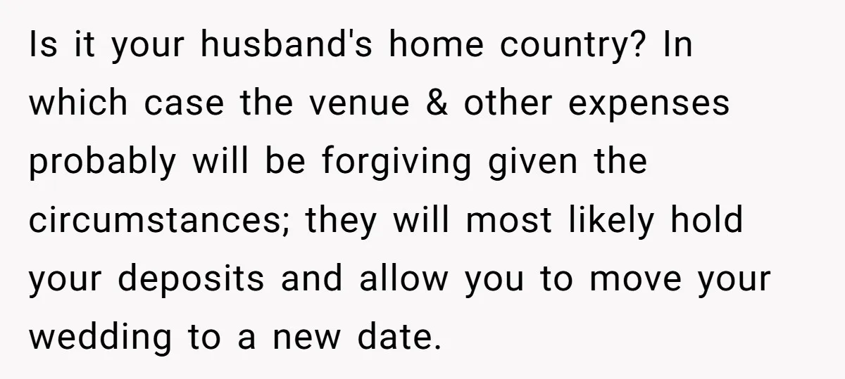 Is it your husband's home country? In which case the venue & other expenses probably will be forgiving given the circumstances; they will most likely hold your deposits and allow...