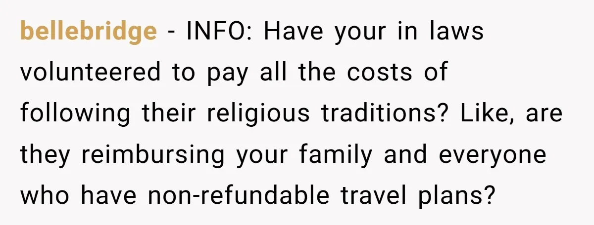 bellebridge − INFO: Have your in laws volunteered to pay all the costs of following their religious traditions? Like, are they reimbursing your family and everyone who have non-refundable travel...