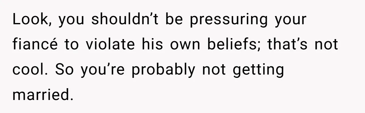 Look, you shouldn’t be pressuring your fiancé to violate his own beliefs; that’s not cool. So you’re probably not getting married.