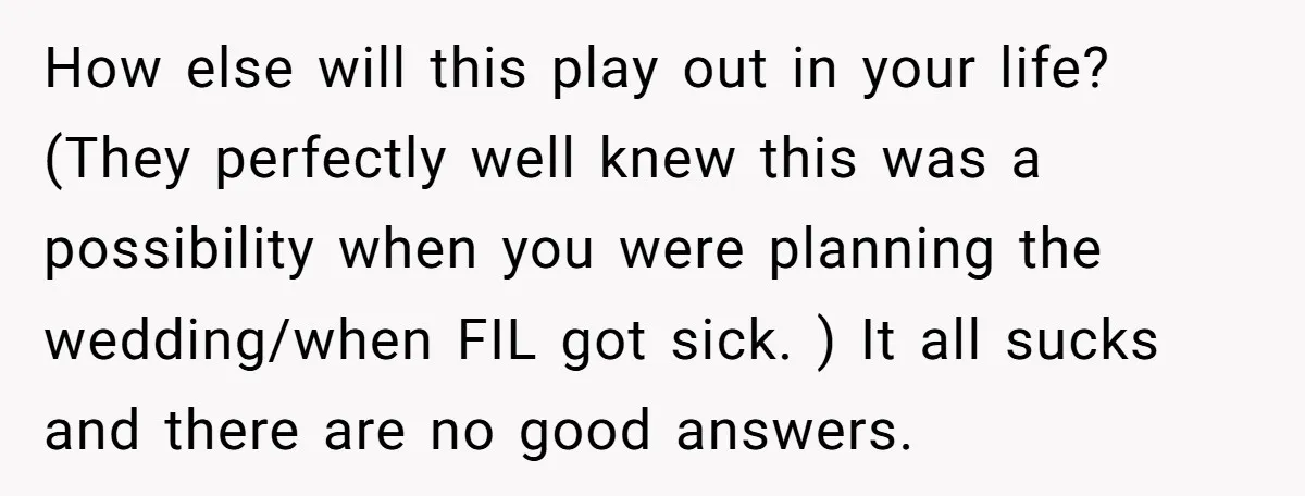How else will this play out in your life? (They perfectly well knew this was a possibility when you were planning the wedding/when FIL got sick. ) It all sucks...