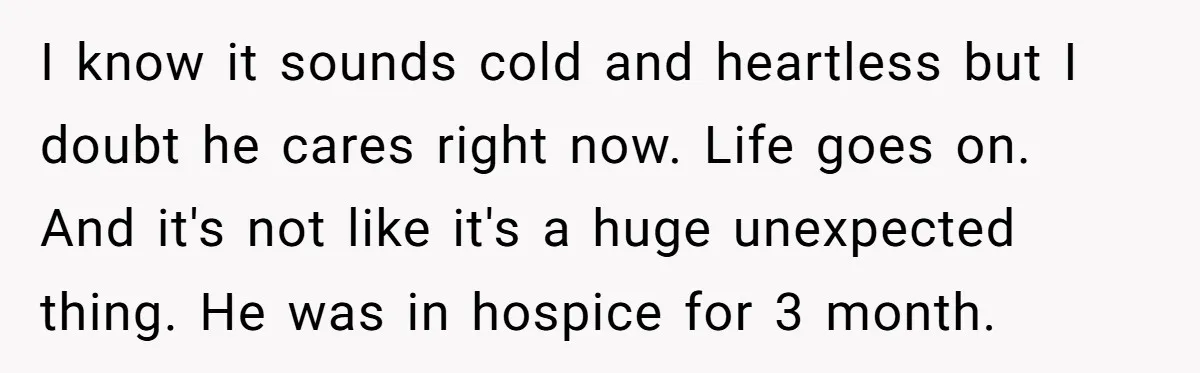I know it sounds cold and heartless but I doubt he cares right now. Life goes on. And it's not like it's a huge unexpected thing. He was in hospice...