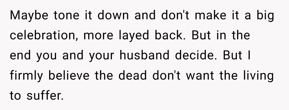 Maybe tone it down and don't make it a big celebration, more layed back. But in the end you and your husband decide. But I firmly believe the dead don't...