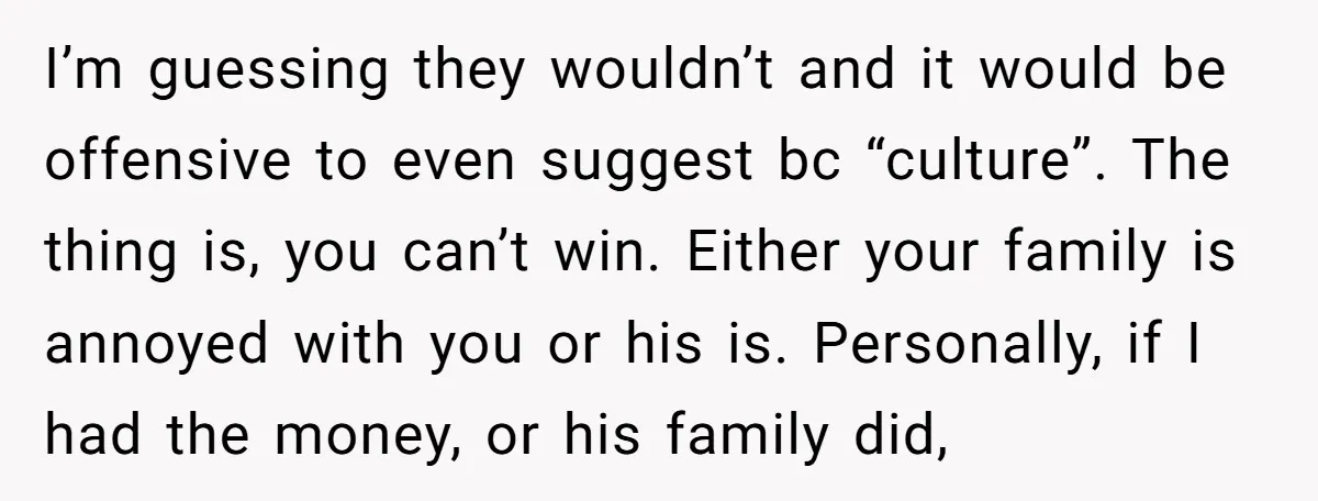 I’m guessing they wouldn’t and it would be offensive to even suggest bc “culture”. The thing is, you can’t win. Either your family is annoyed with you or his is....