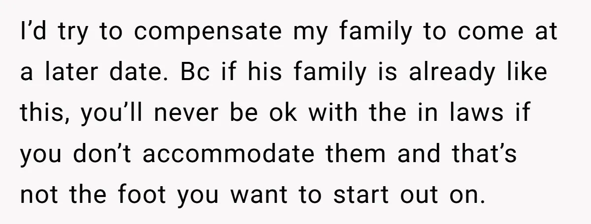 I’d try to compensate my family to come at a later date. Bc if his family is already like this, you’ll never be ok with the in laws if you...