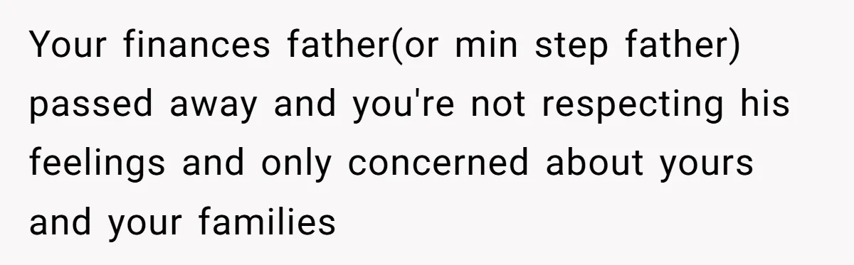 Your finances father(or min step father) passed away and you're not respecting his feelings and only concerned about yours and your families