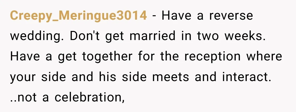 Creepy_Meringue3014 − Have a reverse wedding. Don't get married in two weeks. Have a get together for the reception where your side and his side meets and interact. ..not a...