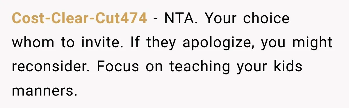 Cost-Clear-Cut474 − NTA. Your choice whom to invite. If they apologize, you might reconsider. Focus on teaching your kids manners.