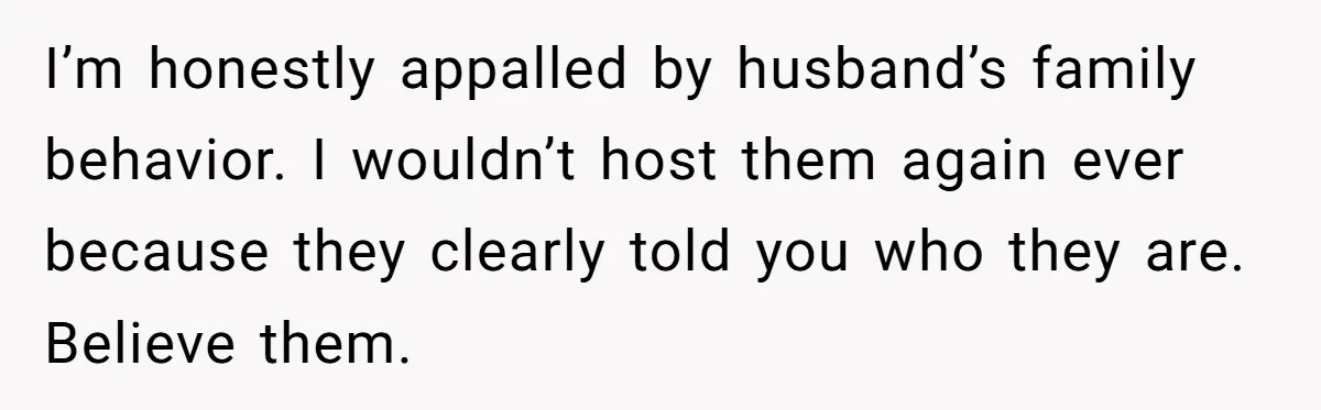 I’m honestly appalled by husband’s family behavior. I wouldn’t host them again ever because they clearly told you who they are. Believe them.