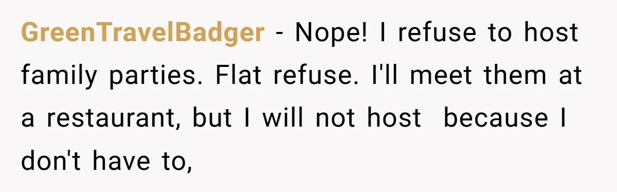 GreenTravelBadger − Nope! I refuse to host family parties. Flat refuse. I'll meet them at a restaurant, but I will not host because I don't have to,
