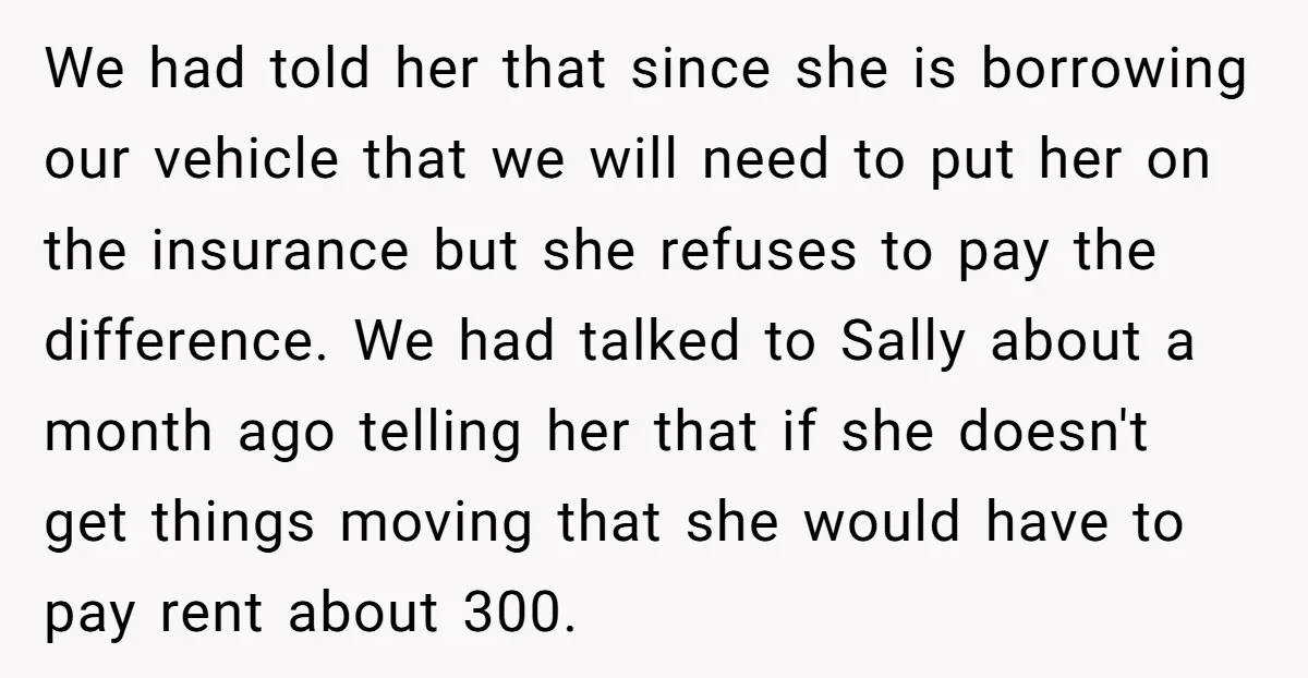 We had told her that since she is borrowing our vehicle that we will need to put her on the insurance but she refuses to pay the difference. We had...