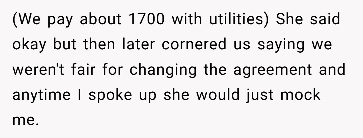 (We pay about 1700 with utilities) She said okay but then later cornered us saying we weren't fair for changing the agreement and anytime I spoke up she would just...