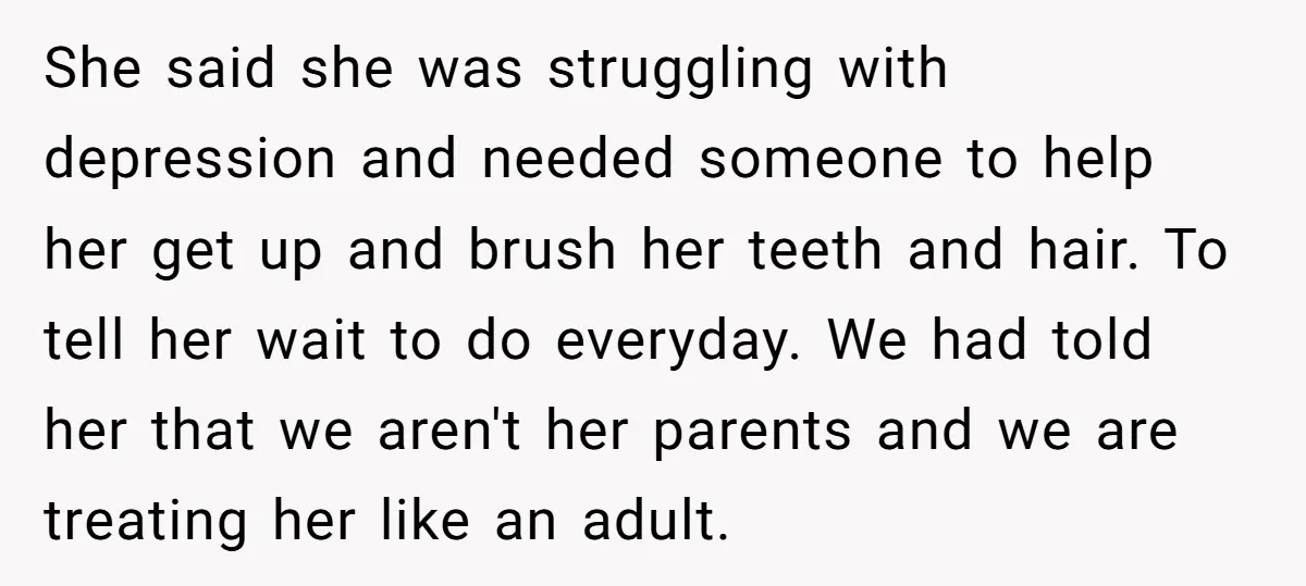 She said she was struggling with depression and needed someone to help her get up and brush her teeth and hair. To tell her wait to do everyday. We had...