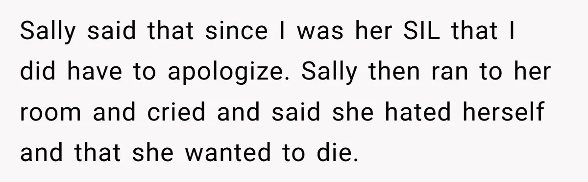 Sally said that since I was her SIL that I did have to apologize. Sally then ran to her room and cried and said she hated herself and that she...