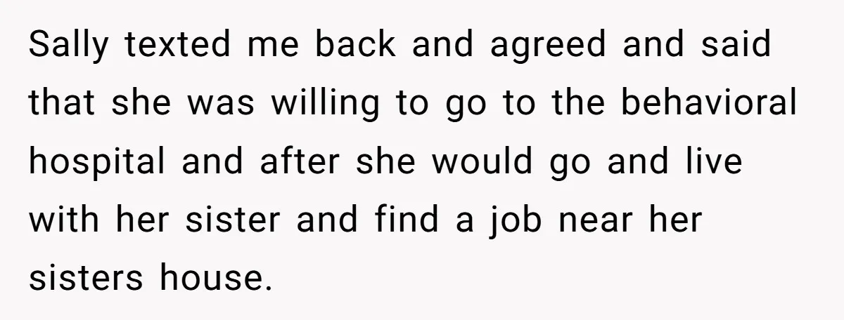 Sally texted me back and agreed and said that she was willing to go to the behavioral hospital and after she would go and live with her sister and find...
