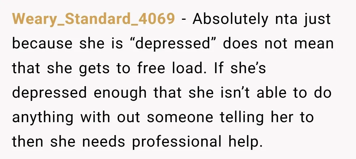 Weary_Standard_4069 − Absolutely nta just because she is “depressed” does not mean that she gets to free load. If she’s depressed enough that she isn’t able to do anything with...