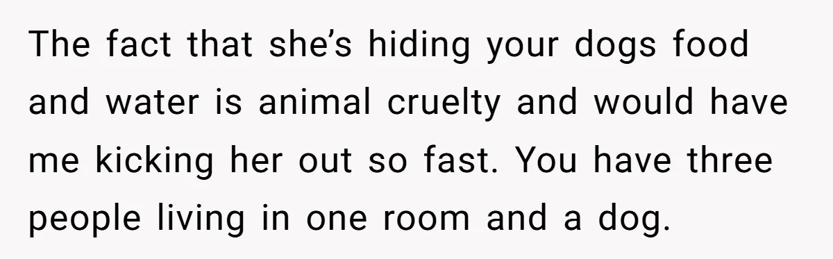 The fact that she’s hiding your dogs food and water is animal cruelty and would have me kicking her out so fast. You have three people living in one room...