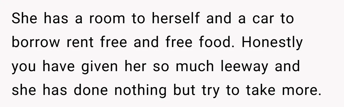 She has a room to herself and a car to borrow rent free and free food. Honestly you have given her so much leeway and she has done nothing but...