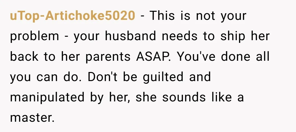 uTop-Artichoke5020 − This is not your problem - your husband needs to ship her back to her parents ASAP. You've done all you can do. Don't be guilted and manipulated...