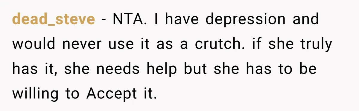 dead_steve − NTA. I have depression and would never use it as a crutch. if she truly has it, she needs help but she has to be willing to Accept...