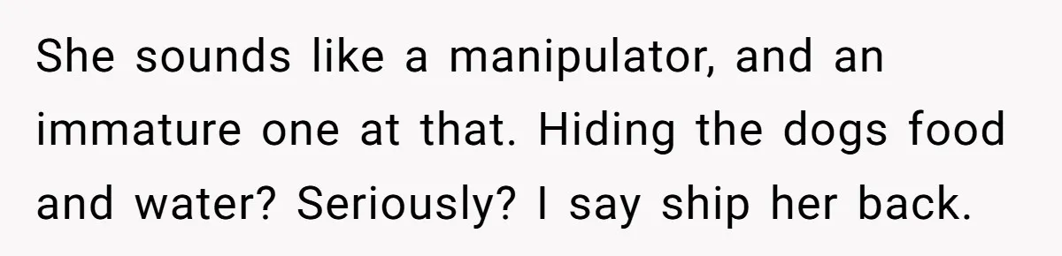 She sounds like a manipulator, and an immature one at that. Hiding the dogs food and water? Seriously? I say ship her back.