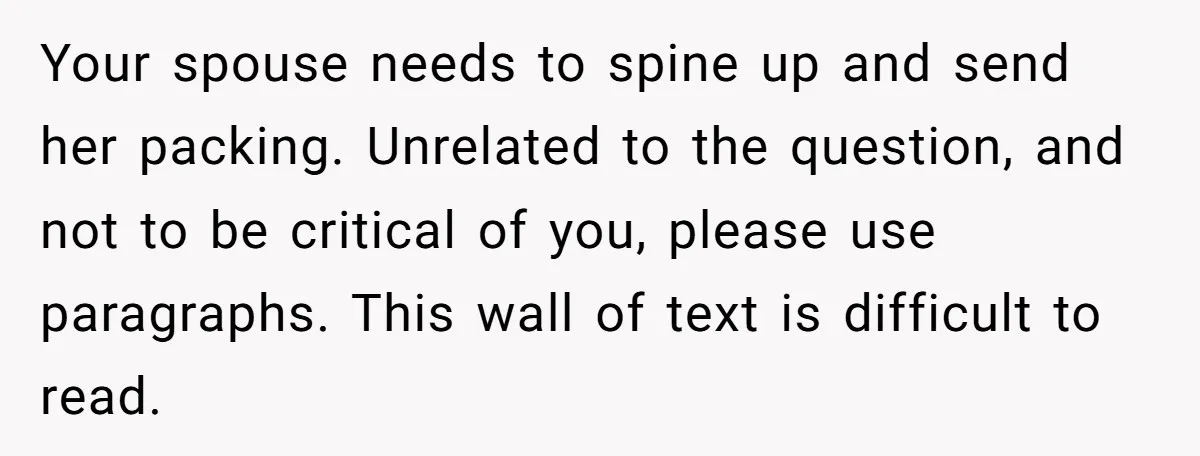 Your spouse needs to spine up and send her packing. Unrelated to the question, and not to be critical of you, please use paragraphs. This wall of text is difficult...