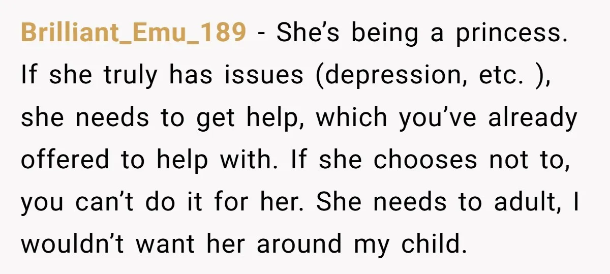 Brilliant_Emu_189 − She’s being a princess. If she truly has issues (depression, etc. ), she needs to get help, which you’ve already offered to help with. If she chooses not...