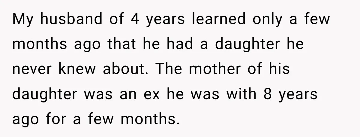 My husband of 4 years learned only a few months ago that he had a daughter he never knew about. The mother of his daughter was an ex he was...