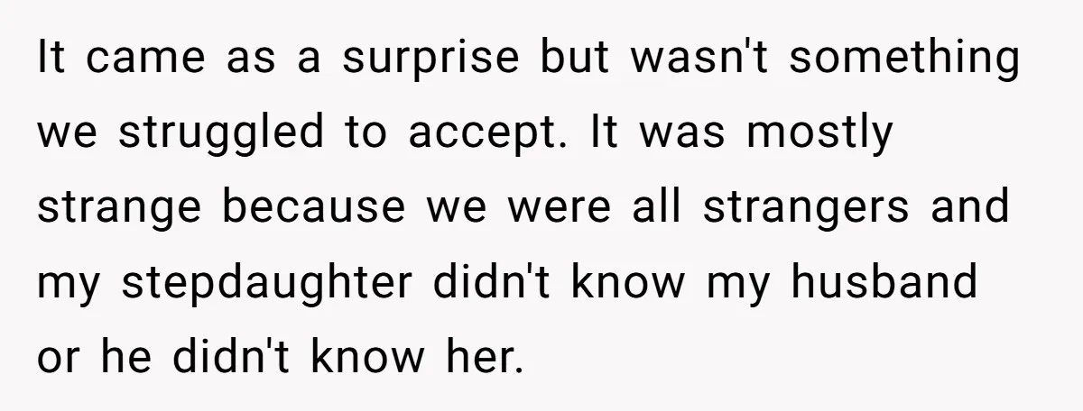 It came as a surprise but wasn't something we struggled to accept. It was mostly strange because we were all strangers and my stepdaughter didn't know my husband or he...