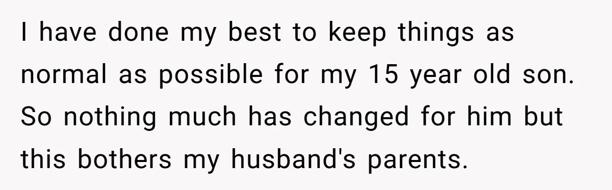 I have done my best to keep things as normal as possible for my 15 year old son. So nothing much has changed for him but this bothers my husband's...
