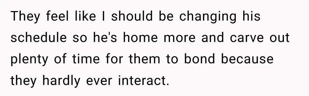 They feel like I should be changing his schedule so he's home more and carve out plenty of time for them to bond because they hardly ever interact.