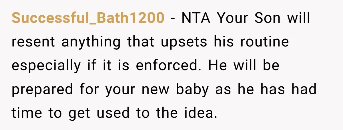 Successful_Bath1200 − NTA Your Son will resent anything that upsets his routine especially if it is enforced. He will be prepared for your new baby as he has had time...