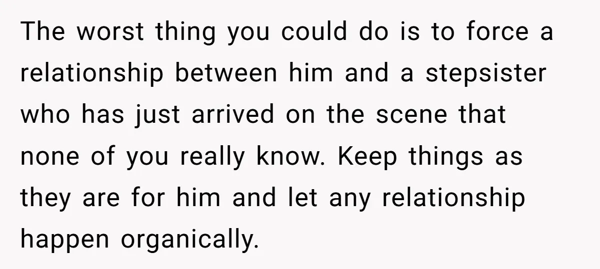 The worst thing you could do is to force a relationship between him and a stepsister who has just arrived on the scene that none of you really know. Keep...