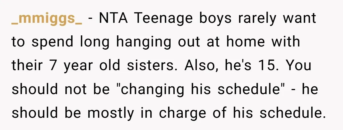 _mmiggs_ − NTA Teenage boys rarely want to spend long hanging out at home with their 7 year old sisters. Also, he's 15. You should not be "changing his schedule"...