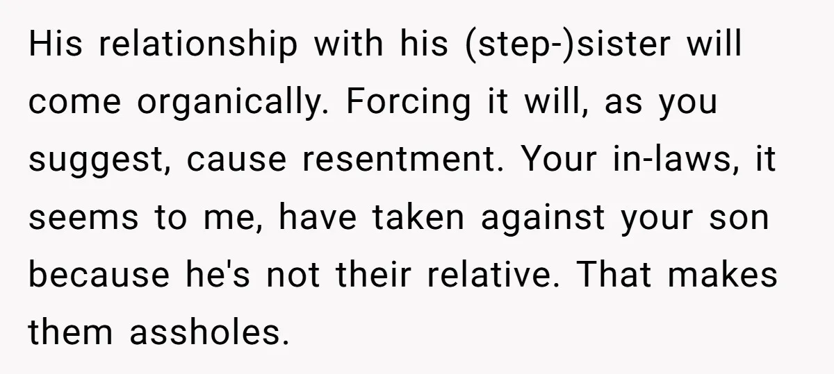 His relationship with his (step-)sister will come organically. Forcing it will, as you suggest, cause resentment. Your in-laws, it seems to me, have taken against your son because he's not...