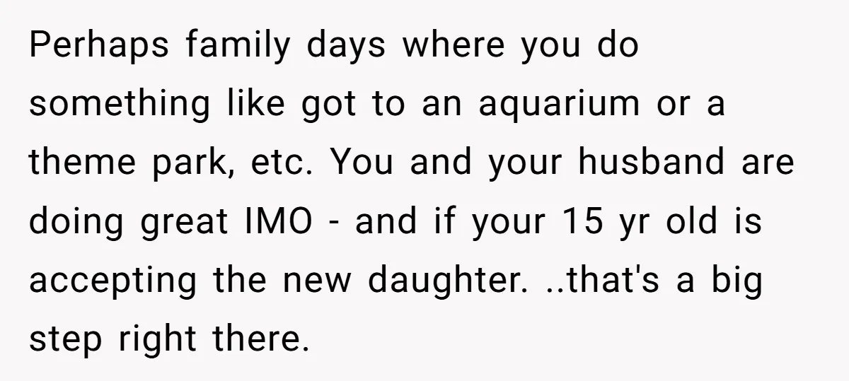 Perhaps family days where you do something like got to an aquarium or a theme park, etc. You and your husband are doing great IMO - and if your 15...