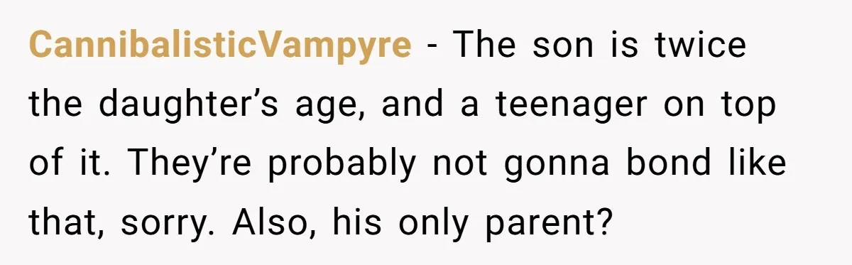 CannibalisticVampyre − The son is twice the daughter’s age, and a teenager on top of it. They’re probably not gonna bond like that, sorry. Also, his only parent?