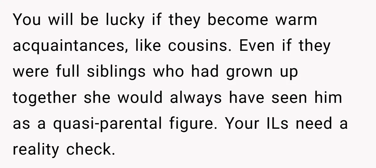 You will be lucky if they become warm acquaintances, like cousins. Even if they were full siblings who had grown up together she would always have seen him as a...