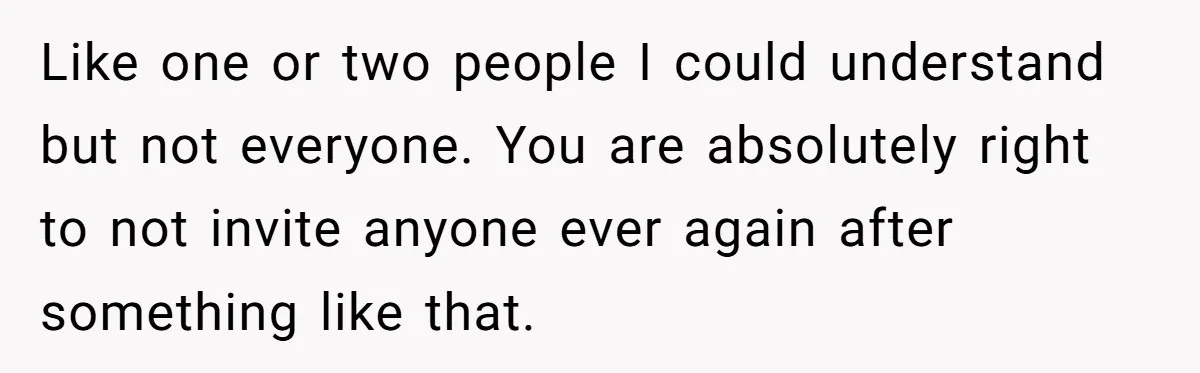 Like one or two people I could understand but not everyone. You are absolutely right to not invite anyone ever again after something like that.