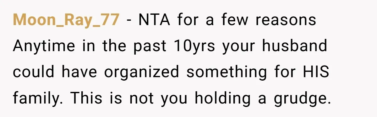 Moon_Ray_77 − NTA for a few reasons Anytime in the past 10yrs your husband could have organized something for HIS family. This is not you holding a grudge.