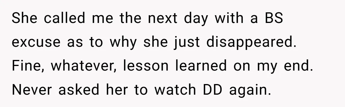 She called me the next day with a BS excuse as to why she just disappeared. Fine, whatever, lesson learned on my end. Never asked her to watch DD again.