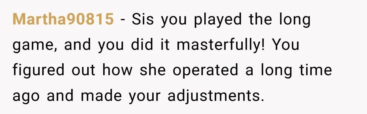 Martha90815 − Sis you played the long game, and you did it masterfully! You figured out how she operated a long time ago and made your adjustments.