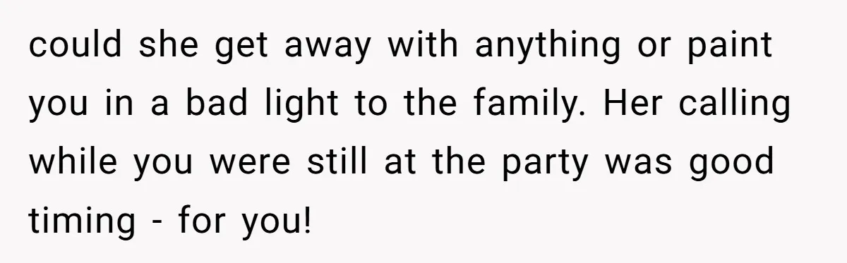 could she get away with anything or paint you in a bad light to the family. Her calling while you were still at the party was good timing - for...