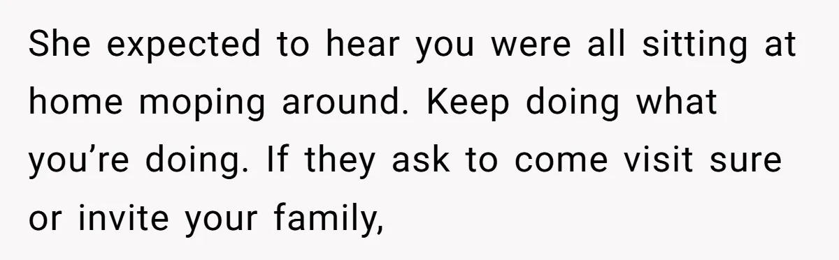 She expected to hear you were all sitting at home moping around. Keep doing what you’re doing. If they ask to come visit sure or invite your family,