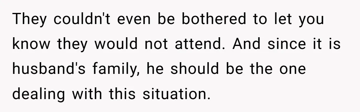 They couldn't even be bothered to let you know they would not attend. And since it is husband's family, he should be the one dealing with this situation.