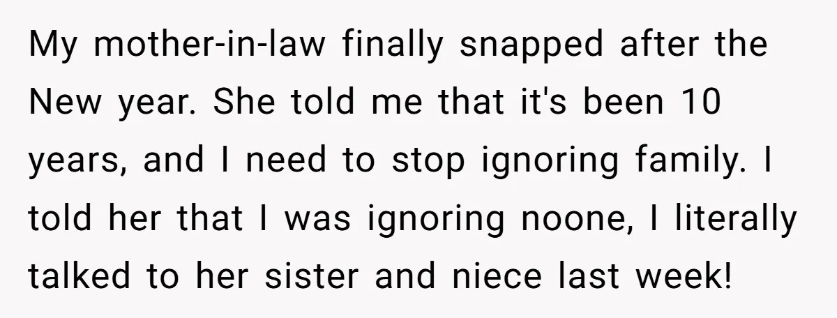 My mother-in-law finally snapped after the New year. She told me that it's been 10 years, and I need to stop ignoring family. I told her that I was ignoring...