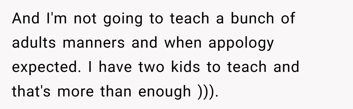 And I'm not going to teach a bunch of adults manners and when appology expected. I have two kids to teach and that's more than enough ))).