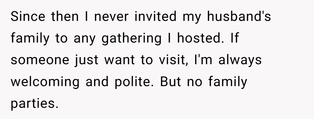 Since then I never invited my husband's family to any gathering I hosted. If someone just want to visit, I'm always welcoming and polite. But no family parties.